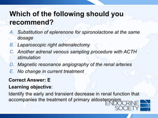 Which of the following should you
recommend?
A. Substitution of eplerenone for spironolactone at the same
dosage
B. Laparoscopic right adrenalectomy
C. Another adrenal venous sampling procedure with ACTH
stimulation
D. Magnetic resonance angiography of the renal arteries
E. No change in current treatment
Correct Answer: E
Learning objective:
Identify the early and transient decrease in renal function that
accompanies the treatment of primary aldosteronism.
 