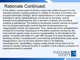 Rationale Continued:
In this patient, measurement of 24-hour urinary free cortisol (Answer A) is not
indicated because Cushing syndrome is unlikely on the basis of his history and
physical examination findings. Serum epitestosterone is a test for exogenous
testosterone abuse. Epitestosterone is produced by the testes, and the
testosterone-to-epitestosterone ratio is elevated in patients who are taking
exogenous testosterone. This patient is not abusing anabolic steroids as evident
from his physical examination and the fact that his gonadotropins are
inappropriately normal, not suppressed. Thus, measuring serum epitestosterone
(Answer D) is incorrect. Karyotyping for Klinefelter syndrome (Answer B), the
most common genetic cause of primary hypogonadism, is not indicated in this
patient. Compared with sellar CT, sellar MRI (Answer C) is more sensitive for
identifying pituitary microadenomas (nonfunctional microadenomas rarely cause
hypogonadism), but it is not more sensitive than CT for detecting
macroadenomas. Nonetheless, imaging studies should not be done until the
workup for pituitary hormonal function is complete. In this instance, evaluation for
hyperprolactinemia is essential.
 