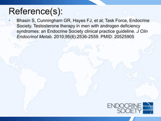 Reference(s):
• Bhasin S, Cunningham GR, Hayes FJ, et al; Task Force, Endocrine
Society. Testosterone therapy in men with androgen deficiency
syndromes: an Endocrine Society clinical practice guideline. J Clin
Endocrinol Metab. 2010;95(6):2536-2559. PMID: 20525905
 