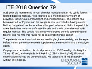 ITE 2018 Question 79
A 26-year-old man returns to your clinic for management of his cystic fibrosis–
related diabetes mellitus. He is followed by a multidisciplinary team of
providers, including a pulmonologist and endocrinologist. The patient has
been married for 2 years and the couple is now interested in having a child.
Neither the patient, nor his wife has attempted to have a child in the past. His
wife’s family has no history of cystic fibrosis and she is otherwise well with
regular menses. The couple has already undergone genetic counseling and
testing, and his wife was found not to be a cystic fibrosis carrier.
The patient’s current medications are insulin glargine once daily, insulin aspart
before meals, pancreatic enzyme supplements, multivitamins and a mucolytic
agent.
On physical examination, his blood pressure is 116/62 mm Hg. His height is
72 in (183 cm), and weight is 143 lb (65 kg) (BMI = 19.4 kg/m2). Physical
examination findings are unremarkable. His testes are 15 mL bilaterally
without any masses.
 
