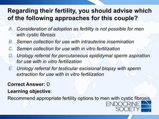 Regarding their fertility, you should advise which
of the following approaches for this couple?
A. Consideration of adoption as fertility is not possible for men
with cystic fibrosis
B. Semen collection for use with intrauterine insemination
C. Semen collection for use with in vitro fertilization
D. Urology referral for percutaneous epididymal sperm aspiration
for use with in vitro fertilization
E. Urology referral for testicular excisional biopsy with sperm
extraction for use with in vitro fertilization
Correct Answer: D
Learning objective:
Recommend appropriate fertility options to men with cystic fibrosis.
 