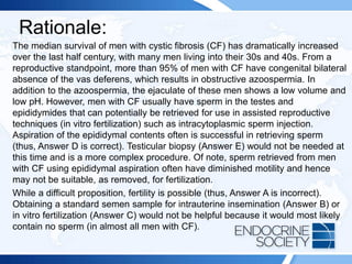 Rationale:
The median survival of men with cystic fibrosis (CF) has dramatically increased
over the last half century, with many men living into their 30s and 40s. From a
reproductive standpoint, more than 95% of men with CF have congenital bilateral
absence of the vas deferens, which results in obstructive azoospermia. In
addition to the azoospermia, the ejaculate of these men shows a low volume and
low pH. However, men with CF usually have sperm in the testes and
epididymides that can potentially be retrieved for use in assisted reproductive
techniques (in vitro fertilization) such as intracytoplasmic sperm injection.
Aspiration of the epididymal contents often is successful in retrieving sperm
(thus, Answer D is correct). Testicular biopsy (Answer E) would not be needed at
this time and is a more complex procedure. Of note, sperm retrieved from men
with CF using epididymal aspiration often have diminished motility and hence
may not be suitable, as removed, for fertilization.
While a difficult proposition, fertility is possible (thus, Answer A is incorrect).
Obtaining a standard semen sample for intrauterine insemination (Answer B) or
in vitro fertilization (Answer C) would not be helpful because it would most likely
contain no sperm (in almost all men with CF).
 