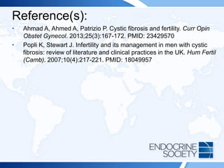 Reference(s):
• Ahmad A, Ahmed A, Patrizio P. Cystic fibrosis and fertility. Curr Opin
Obstet Gynecol. 2013;25(3):167-172. PMID: 23429570
• Popli K, Stewart J. Infertility and its management in men with cystic
fibrosis: review of literature and clinical practices in the UK. Hum Fertil
(Camb). 2007;10(4):217-221. PMID: 18049957
 