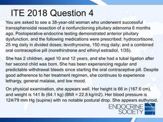 ITE 2018 Question 4
You are asked to see a 38-year-old woman who underwent successful
transsphenoidal resection of a nonfunctioning pituitary adenoma 6 months
ago. Postoperative endocrine testing demonstrated anterior pituitary
dysfunction, and the following medications were prescribed: hydrocortisone,
25 mg daily in divided doses; levothyroxine, 150 mcg daily; and a combined
oral contraceptive pill (norethindrone and ethinyl estradiol, 1/35).
She has 2 children, aged 10 and 12 years, and she had a tubal ligation after
her second child was born. She has been experiencing regular and
predictable withdrawal bleeds since starting the oral contraceptive pill. Despite
good adherence to her treatment regimen, she continues to experience
lethargy, general malaise, and low mood.
On physical examination, she appears well. Her height is 66 in (167.6 cm),
and weight is 141 lb (64.1 kg) (BMI = 22.8 kg/m2). Her blood pressure is
124/79 mm Hg (supine) with no notable postural drop. She appears euthyroid.
 