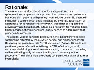 Rationale:
The use of a mineralocorticoid receptor antagonist such as
spironolactone or eplerenone improves blood pressure and potassium
homeostasis in patients with primary hyperaldosteronism. No change in
the patient’s current treatment is indicated (Answer E). Substitution of
eplerenone for spironolactone (Answer A) would not be expected to
provide any additional benefit. In fact, on a milligram-for-milligram basis,
higher dosages of eplerenone are usually needed to adequately treat
primary aldosteronism.
The adrenal venous sampling procedure in this patient provided good
sampling as reflected by the elevated cortisol and epinephrine levels.
Repeating the procedure with ACTH stimulation (Answer C) would not
provide any new information. Although ACTH infusion is generally
recommended during adrenal venous sampling, there is no compelling
evidence that it greatly improves the diagnostic accuracy of the
procedure. The findings here are clearly consistent with bilateral adrenal
hyperplasia.
 