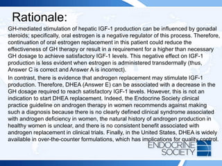 Rationale:
GH-mediated stimulation of hepatic IGF-1 production can be influenced by gonadal
steroids; specifically, oral estrogen is a negative regulator of this process. Therefore,
continuation of oral estrogen replacement in this patient could reduce the
effectiveness of GH therapy or result in a requirement for a higher than necessary
GH dosage to achieve satisfactory IGF-1 levels. This negative effect on IGF-1
production is less evident when estrogen is administered transdermally (thus,
Answer C is correct and Answer A is incorrect).
In contrast, there is evidence that androgen replacement may stimulate IGF-1
production. Therefore, DHEA (Answer E) can be associated with a decrease in the
GH dosage required to reach satisfactory IGF-1 levels. However, this is not an
indication to start DHEA replacement. Indeed, the Endocrine Society clinical
practice guideline on androgen therapy in women recommends against making
such a diagnosis because there is no clearly defined clinical syndrome associated
with androgen deficiency in women, the natural history of androgen production in
healthy women is unclear, and there is no consistent benefit associated with
androgen replacement in clinical trials. Finally, in the United States, DHEA is widely
available in over-the-counter formulations, which has implications for quality control.
 