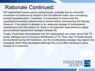 Rationale Continued:
GH replacement lowers serum cortisol levels, probably due to enhanced
conversion of cortisone to cortisol in the GH-deficient state, thus unmasking
central hypoadrenalism. Therefore, it is important to ensure that the
hypothalamic-pituitary-adrenal axis is normal before commencing GH therapy.
However, if the patient is already on an adequate dosage of corticosteroid
replacement (and this patient is), there is no automatic requirement to adjust
glucocorticoid replacement dosages (Answer B).
Finally, it has been demonstrated that GH replacement can lower serum free T4
levels, perhaps due to increased deiodination of T4. Thus, free T4 levels should
be monitored during GH treatment, and the levothyroxine dosage may need to be
increased rather than decreased (although this is not often necessary) (thus,
Answer D is incorrect).
 