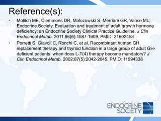 Reference(s):
• Molitch ME, Clemmons DR, Malozowski S, Merriam GR, Vance ML;
Endocrine Society. Evaluation and treatment of adult growth hormone
deficiency: an Endocrine Society Clinical Practice Guideline. J Clin
Endocrinol Metab. 2011;96(6):1587-1609. PMID: 21602453
• Porretti S, Giavoli C, Ronchi C, et al. Recombinant human GH
replacement therapy and thyroid function in a large group of adult GH-
deficient patients: when does L-T(4) therapy become mandatory? J
Clin Endocrinol Metab. 2002;87(5):2042-2045. PMID: 11994338
 
