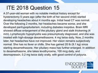ITE 2018 Question 15
A 37-year-old woman with no notable medical history except for
hysterectomy 5 years ago (after the birth of her second child) started
developing headaches about 4 months ago. Initial head CT was normal.
Over the following 2 months, her headaches became worse, and she
developed panhypopituitarism, including diabetes insipidus. Brain MRI
showed diffuse enlargement of the pituitary gland and stalk thickening (4
mm). Lymphocytic hypophysitis was presumptively diagnosed, and she was
treated with high-dosage dexamethasone, 4 mg twice daily. Now, 2 months
later, her headaches have not improved. Her vision remains subjectively
normal. She has no fever or chills. She has gained 20 lb (9.1 kg) since
starting dexamethasone. Her pituitary mass has further enlarged. In addition
to dexamethasone, she takes levothyroxine, 100 mcg daily, and
desmopressin, 0.2 mg twice daily orally, with good control of polyuria.
 