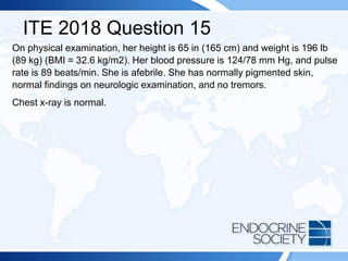 ITE 2018 Question 15
On physical examination, her height is 65 in (165 cm) and weight is 196 lb
(89 kg) (BMI = 32.6 kg/m2). Her blood pressure is 124/78 mm Hg, and pulse
rate is 89 beats/min. She is afebrile. She has normally pigmented skin,
normal findings on neurologic examination, and no tremors.
Chest x-ray is normal.
 
