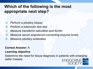 Which of the following is the most
appropriate next step?
A. Perform a pituitary biopsy
B. Perform a tuberculin skin test
C. Measure transferrin saturation and ferritin
D. Measure serum angiotensin-converting enzyme levels
E. Measure pituitary antibodies
Correct Answer: A
Learning objective:
Determine the need for tissue diagnosis in patients with enlarging
sellar masses.
 