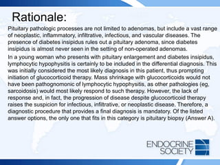 Rationale:
Pituitary pathologic processes are not limited to adenomas, but include a vast range
of neoplastic, inflammatory, infiltrative, infectious, and vascular diseases. The
presence of diabetes insipidus rules out a pituitary adenoma, since diabetes
insipidus is almost never seen in the setting of non-operated adenomas.
In a young woman who presents with pituitary enlargement and diabetes insipidus,
lymphocytic hypophysitis is certainly to be included in the differential diagnosis. This
was initially considered the most likely diagnosis in this patient, thus prompting
initiation of glucocorticoid therapy. Mass shrinkage with glucocorticoids would not
have been pathognomonic of lymphocytic hypophysitis, as other pathologies (eg,
sarcoidosis) would most likely respond to such therapy. However, the lack of
response and, in fact, the progression of disease despite glucocorticoid therapy
raises the suspicion for infectious, infiltrative, or neoplastic disease. Therefore, a
diagnostic procedure that provides a final diagnosis is mandatory. Of the listed
answer options, the only one that fits in this category is pituitary biopsy (Answer A).
 