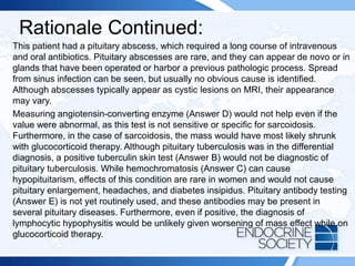 Rationale Continued:
This patient had a pituitary abscess, which required a long course of intravenous
and oral antibiotics. Pituitary abscesses are rare, and they can appear de novo or in
glands that have been operated or harbor a previous pathologic process. Spread
from sinus infection can be seen, but usually no obvious cause is identified.
Although abscesses typically appear as cystic lesions on MRI, their appearance
may vary.
Measuring angiotensin-converting enzyme (Answer D) would not help even if the
value were abnormal, as this test is not sensitive or specific for sarcoidosis.
Furthermore, in the case of sarcoidosis, the mass would have most likely shrunk
with glucocorticoid therapy. Although pituitary tuberculosis was in the differential
diagnosis, a positive tuberculin skin test (Answer B) would not be diagnostic of
pituitary tuberculosis. While hemochromatosis (Answer C) can cause
hypopituitarism, effects of this condition are rare in women and would not cause
pituitary enlargement, headaches, and diabetes insipidus. Pituitary antibody testing
(Answer E) is not yet routinely used, and these antibodies may be present in
several pituitary diseases. Furthermore, even if positive, the diagnosis of
lymphocytic hypophysitis would be unlikely given worsening of mass effect while on
glucocorticoid therapy.
 