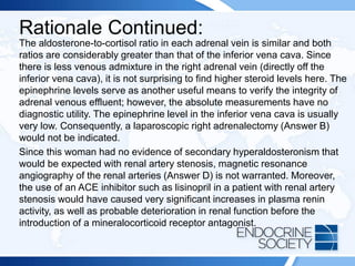 Rationale Continued:
The aldosterone-to-cortisol ratio in each adrenal vein is similar and both
ratios are considerably greater than that of the inferior vena cava. Since
there is less venous admixture in the right adrenal vein (directly off the
inferior vena cava), it is not surprising to find higher steroid levels here. The
epinephrine levels serve as another useful means to verify the integrity of
adrenal venous effluent; however, the absolute measurements have no
diagnostic utility. The epinephrine level in the inferior vena cava is usually
very low. Consequently, a laparoscopic right adrenalectomy (Answer B)
would not be indicated.
Since this woman had no evidence of secondary hyperaldosteronism that
would be expected with renal artery stenosis, magnetic resonance
angiography of the renal arteries (Answer D) is not warranted. Moreover,
the use of an ACE inhibitor such as lisinopril in a patient with renal artery
stenosis would have caused very significant increases in plasma renin
activity, as well as probable deterioration in renal function before the
introduction of a mineralocorticoid receptor antagonist.
 