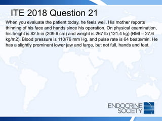 ITE 2018 Question 21
When you evaluate the patient today, he feels well. His mother reports
thinning of his face and hands since his operation. On physical examination,
his height is 82.5 in (209.6 cm) and weight is 267 lb (121.4 kg) (BMI = 27.6
kg/m2). Blood pressure is 110/76 mm Hg, and pulse rate is 64 beats/min. He
has a slightly prominent lower jaw and large, but not full, hands and feet.
 