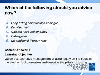 Which of the following should you advise
now?
A. Long-acting somatostatin analogue
B. Pegvisomant
C. Gamma-knife radiotherapy
D. Cabergoline
E. No additional therapy now
Correct Answer: E
Learning objective:
Guide postoperative management of acromegaly on the basis of
the biochemical evaluation and describe the pitfalls of testing.
 