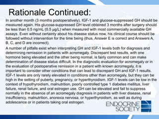 Rationale Continued:
In another month (3 months postoperatively), IGF-1 and glucose-suppressed GH should be
measured again. His glucose-suppressed GH level obtained 3 months after surgery should
be less than 0.5 ng/mL (0.5 µg/L) when measured with most commercially available GH
assays. Even without certainty about his disease status now, his clinical course should be
followed without intervention for the time being (thus, Answer E is correct and Answers A,
B, C, and D are incorrect).
A number of pitfalls exist when interpreting GH and IGF-1 levels both for diagnosis and
determining remission in patients with acromegaly. Discrepant test results, with one
hormone being elevated and the other being normal, is fairly common and can make
determination of disease status difficult. In the diagnostic evaluation for acromegaly or in
the evaluation of postoperative remission in a patient with known acromegaly, it is
important to consider other conditions that can lead to discrepant GH and IGF-1 results.
IGF-1 levels are only rarely elevated in conditions other than acromegaly, but they can be
high in the setting of puberty, pregnancy, or hyperthyroidism. IGF-1 levels can be low in the
context of hypothyroidism, malnutrition, poorly controlled type 1 diabetes mellitus, liver
failure, renal failure, and oral estrogen use. GH can be elevated and fail to suppress
normally in the absence of an acromegaly diagnosis in patients with liver disease, renal
insufficiency, malnutrition, anorexia nervosa, or hyperthyroidism, as well as during
adolescence or in patients taking oral estrogen.
 