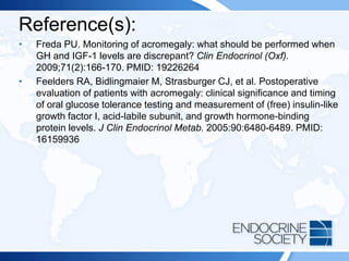 Reference(s):
• Freda PU. Monitoring of acromegaly: what should be performed when
GH and IGF-1 levels are discrepant? Clin Endocrinol (Oxf).
2009;71(2):166-170. PMID: 19226264
• Feelders RA, Bidlingmaier M, Strasburger CJ, et al. Postoperative
evaluation of patients with acromegaly: clinical significance and timing
of oral glucose tolerance testing and measurement of (free) insulin-like
growth factor I, acid-labile subunit, and growth hormone-binding
protein levels. J Clin Endocrinol Metab. 2005:90:6480-6489. PMID:
16159936
 
