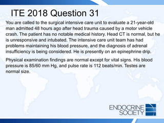 ITE 2018 Question 31
You are called to the surgical intensive care unit to evaluate a 21-year-old
man admitted 48 hours ago after head trauma caused by a motor vehicle
crash. The patient has no notable medical history. Head CT is normal, but he
is unresponsive and intubated. The intensive care unit team has had
problems maintaining his blood pressure, and the diagnosis of adrenal
insufficiency is being considered. He is presently on an epinephrine drip.
Physical examination findings are normal except for vital signs. His blood
pressure is 85/60 mm Hg, and pulse rate is 112 beats/min. Testes are
normal size.
 