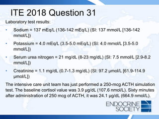 ITE 2018 Question 31
Laboratory test results:
• Sodium = 137 mEq/L (136-142 mEq/L) (SI: 137 mmol/L [136-142
mmol/L])
• Potassium = 4.0 mEq/L (3.5-5.0 mEq/L) (SI: 4.0 mmol/L [3.5-5.0
mmol/L])
• Serum urea nitrogen = 21 mg/dL (8-23 mg/dL) (SI: 7.5 mmol/L [2.9-8.2
mmol/L])
• Creatinine = 1.1 mg/dL (0.7-1.3 mg/dL) (SI: 97.2 µmol/L [61.9-114.9
µmol/L])
The intensive care unit team has just performed a 250-mcg ACTH simulation
test. The baseline cortisol value was 3.9 µg/dL (107.6 nmol/L). Sixty minutes
after administration of 250 mcg of ACTH, it was 24.1 µg/dL (664.9 nmol/L).
 