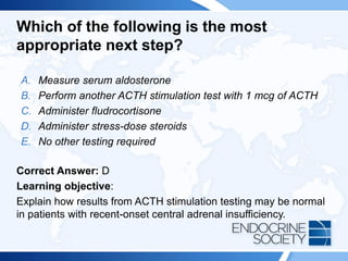 Which of the following is the most
appropriate next step?
A. Measure serum aldosterone
B. Perform another ACTH stimulation test with 1 mcg of ACTH
C. Administer fludrocortisone
D. Administer stress-dose steroids
E. No other testing required
Correct Answer: D
Learning objective:
Explain how results from ACTH stimulation testing may be normal
in patients with recent-onset central adrenal insufficiency.
 