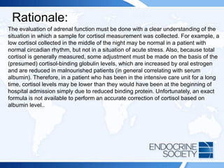 Rationale:
The evaluation of adrenal function must be done with a clear understanding of the
situation in which a sample for cortisol measurement was collected. For example, a
low cortisol collected in the middle of the night may be normal in a patient with
normal circadian rhythm, but not in a situation of acute stress. Also, because total
cortisol is generally measured, some adjustment must be made on the basis of the
(presumed) cortisol-binding globulin levels, which are increased by oral estrogen
and are reduced in malnourished patients (in general correlating with serum
albumin). Therefore, in a patient who has been in the intensive care unit for a long
time, cortisol levels may be lower than they would have been at the beginning of
hospital admission simply due to reduced binding protein. Unfortunately, an exact
formula is not available to perform an accurate correction of cortisol based on
albumin level..
 