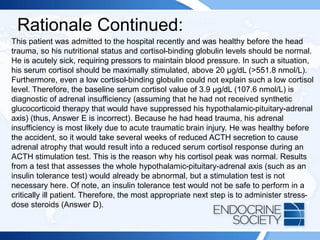 Rationale Continued:
This patient was admitted to the hospital recently and was healthy before the head
trauma, so his nutritional status and cortisol-binding globulin levels should be normal.
He is acutely sick, requiring pressors to maintain blood pressure. In such a situation,
his serum cortisol should be maximally stimulated, above 20 µg/dL (>551.8 nmol/L).
Furthermore, even a low cortisol-binding globulin could not explain such a low cortisol
level. Therefore, the baseline serum cortisol value of 3.9 µg/dL (107.6 nmol/L) is
diagnostic of adrenal insufficiency (assuming that he had not received synthetic
glucocorticoid therapy that would have suppressed his hypothalamic-pituitary-adrenal
axis) (thus, Answer E is incorrect). Because he had head trauma, his adrenal
insufficiency is most likely due to acute traumatic brain injury. He was healthy before
the accident, so it would take several weeks of reduced ACTH secretion to cause
adrenal atrophy that would result into a reduced serum cortisol response during an
ACTH stimulation test. This is the reason why his cortisol peak was normal. Results
from a test that assesses the whole hypothalamic-pituitary-adrenal axis (such as an
insulin tolerance test) would already be abnormal, but a stimulation test is not
necessary here. Of note, an insulin tolerance test would not be safe to perform in a
critically ill patient. Therefore, the most appropriate next step is to administer stress-
dose steroids (Answer D).
 