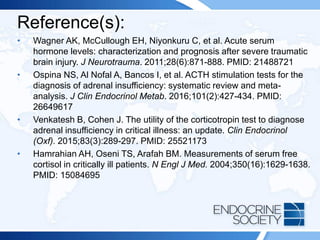 Reference(s):
• Wagner AK, McCullough EH, Niyonkuru C, et al. Acute serum
hormone levels: characterization and prognosis after severe traumatic
brain injury. J Neurotrauma. 2011;28(6):871-888. PMID: 21488721
• Ospina NS, Al Nofal A, Bancos I, et al. ACTH stimulation tests for the
diagnosis of adrenal insufficiency: systematic review and meta-
analysis. J Clin Endocrinol Metab. 2016;101(2):427-434. PMID:
26649617
• Venkatesh B, Cohen J. The utility of the corticotropin test to diagnose
adrenal insufficiency in critical illness: an update. Clin Endocrinol
(Oxf). 2015;83(3):289-297. PMID: 25521173
• Hamrahian AH, Oseni TS, Arafah BM. Measurements of serum free
cortisol in critically ill patients. N Engl J Med. 2004;350(16):1629-1638.
PMID: 15084695
 
