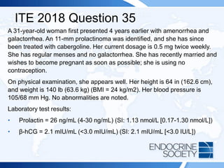 ITE 2018 Question 35
A 31-year-old woman first presented 4 years earlier with amenorrhea and
galactorrhea. An 11-mm prolactinoma was identified, and she has since
been treated with cabergoline. Her current dosage is 0.5 mg twice weekly.
She has regular menses and no galactorrhea. She has recently married and
wishes to become pregnant as soon as possible; she is using no
contraception.
On physical examination, she appears well. Her height is 64 in (162.6 cm),
and weight is 140 lb (63.6 kg) (BMI = 24 kg/m2). Her blood pressure is
105/68 mm Hg. No abnormalities are noted.
Laboratory test results:
• Prolactin = 26 ng/mL (4-30 ng/mL) (SI: 1.13 nmol/L [0.17-1.30 nmol/L])
• β-hCG = 2.1 mIU/mL (<3.0 mIU/mL) (SI: 2.1 mIU/mL [<3.0 IU/L])
 