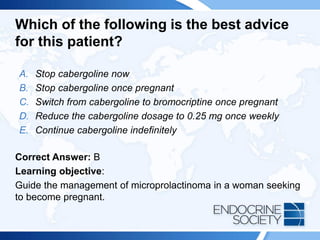 Which of the following is the best advice
for this patient?
A. Stop cabergoline now
B. Stop cabergoline once pregnant
C. Switch from cabergoline to bromocriptine once pregnant
D. Reduce the cabergoline dosage to 0.25 mg once weekly
E. Continue cabergoline indefinitely
Correct Answer: B
Learning objective:
Guide the management of microprolactinoma in a woman seeking
to become pregnant.
 