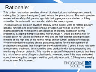 Rationale:
This patient has had an excellent clinical, biochemical, and radiologic response to
cabergoline (a dopamine agonist) used to treat her prolactinoma. The main question
relates to the safety of dopamine agonists during pregnancy and when or if they
should be discontinued in women who wish to become pregnant.
The main aims of prolactin-lowering therapy in this patient were to restore pituitary-
gonadal function and allow spontaneous ovulation, as well as to shrink her
macroadenoma to minimize the consequence of pituitary expansion during
pregnancy. Stopping therapy suddenly now (Answer A) would put her at risk for
relapse given her visible adenoma on MRI and the fact that her serum prolactin
remains at the high end of the normal range on her current cabergoline dosage.
While the Endocrine Society clinical practice guideline for the management of
prolactinoma suggests that therapy can be withdrawn after 2 years if there has been
a response to treatment, this should be done gradually with dosage tapering and
monitoring of serum prolactin. This may be an option if the patient accepts that there
is a risk of recurrence of hyperprolactinemia. However, even if this were embarked
upon, the cabergoline dosage should be gradually reduced to 0.25 mg twice weekly
(thus, Answer D is incorrect).
 