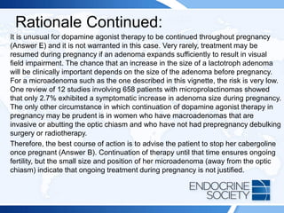 Rationale Continued:
It is unusual for dopamine agonist therapy to be continued throughout pregnancy
(Answer E) and it is not warranted in this case. Very rarely, treatment may be
resumed during pregnancy if an adenoma expands sufficiently to result in visual
field impairment. The chance that an increase in the size of a lactotroph adenoma
will be clinically important depends on the size of the adenoma before pregnancy.
For a microadenoma such as the one described in this vignette, the risk is very low.
One review of 12 studies involving 658 patients with microprolactinomas showed
that only 2.7% exhibited a symptomatic increase in adenoma size during pregnancy.
The only other circumstance in which continuation of dopamine agonist therapy in
pregnancy may be prudent is in women who have macroadenomas that are
invasive or abutting the optic chiasm and who have not had prepregnancy debulking
surgery or radiotherapy.
Therefore, the best course of action is to advise the patient to stop her cabergoline
once pregnant (Answer B). Continuation of therapy until that time ensures ongoing
fertility, but the small size and position of her microadenoma (away from the optic
chiasm) indicate that ongoing treatment during pregnancy is not justified.
 