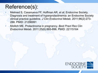 Reference(s):
• Melmed S, Casanueva FF, Hoffman AR, et al; Endocrine Society.
Diagnosis and treatment of hyperprolactinemia: an Endocrine Society
clinical practice guideline. J Clin Endocrinol Metab. 2011;96(2):273-
288. PMID: 21296991
• Molitch ME. Prolactinoma in pregnancy. Best Pract Res Clin
Endocrinol Metab. 2011;25(6):885-896. PMID: 22115164
 