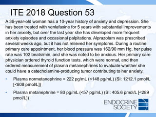 ITE 2018 Question 53
A 36-year-old woman has a 10-year history of anxiety and depression. She
has been treated with venlafaxine for 5 years with substantial improvements
in her anxiety, but over the last year she has developed more frequent
anxiety episodes and occasional palpitations. Alprazolam was prescribed
several weeks ago, but it has not relieved her symptoms. During a routine
primary care appointment, her blood pressure was 162/90 mm Hg, her pulse
rate was 102 beats/min, and she was noted to be anxious. Her primary care
physician ordered thyroid function tests, which were normal, and then
ordered measurement of plasma metanephrines to evaluate whether she
could have a catecholamine-producing tumor contributing to her anxiety.
• Plasma normetanephrine = 222 pg/mL (<148 pg/mL) (SI: 1212.1 pmol/L
[<808 pmol/L])
• Plasma metanephrine = 80 pg/mL (<57 pg/mL) (SI: 405.6 pmol/L [<289
pmol/L])
 