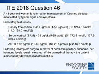 ITE 2018 Question 46
A 43-year-old woman is referred for management of Cushing disease
manifested by typical signs and symptoms.
Laboratory test results:
• Urinary free cortisol = 451 µg/24 h (4-50 µg/24 h) (SI: 1244.8 nmol/d
[11.0-138.0 nmol/d])
• Serum cortisol (8 AM) = 28 µg/dL (5-25 µg/dL) (SI: 772.5 nmol/L [137.9-
689.7 nmol/L])
• ACTH = 93 pg/mL (10-60 pg/mL) (SI: 20.5 pmol/L [2.2-13.2 pmol/L])
Following incomplete surgical removal of her 9-mm pituitary adenoma, her
hormone levels remain elevated. While on medical therapy, the patient
subsequently develops diabetes mellitus.
 