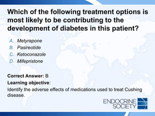 Which of the following treatment options is
most likely to be contributing to the
development of diabetes in this patient?
A. Metyrapone
B. Pasireotide
C. Ketoconazole
D. Mifepristone
Correct Answer: B
Learning objective:
Identify the adverse effects of medications used to treat Cushing
disease.
 