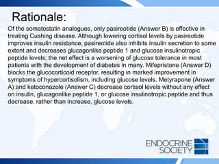 Rationale:
Of the somatostatin analogues, only pasireotide (Answer B) is effective in
treating Cushing disease. Although lowering cortisol levels by pasireotide
improves insulin resistance, pasireotide also inhibits insulin secretion to some
extent and decreases glucagonlike peptide 1 and glucose insulinotropic
peptide levels; the net effect is a worsening of glucose tolerance in most
patients with the development of diabetes in many. Mifepristone (Answer D)
blocks the glucocorticoid receptor, resulting in marked improvement in
symptoms of hypercortisolism, including glucose levels. Metyrapone (Answer
A) and ketoconazole (Answer C) decrease cortisol levels without any effect
on insulin, glucagonlike peptide 1, or glucose insulinotropic peptide and thus
decrease, rather than increase, glucose levels.
 