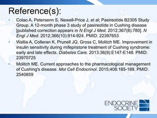 Reference(s):
• Colao A, Petersenn S, Newell-Price J, et al; Pasireotide B2305 Study
Group. A 12-month phase 3 study of pasireotide in Cushing disease
[published correction appears in N Engl J Med. 2012;367(8):780]. N
Engl J Med. 2012;366(10):914-924. PMID: 22397653
• Wallia A, Colleran K, Prunell JQ, Gross C, Molitch ME. Improvement in
insulin sensitivity during mifepristone treatment of Cushing syndrome:
early and late effects. Diabetes Care. 2013;36(9):E147-E148. PMID:
23970725
• Molitch ME. Current approaches to the pharmacological management
of Cushing's disease. Mol Cell Endocrinol. 2015;408:185-189. PMID:
2540859
 