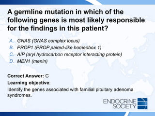 A germline mutation in which of the
following genes is most likely responsible
for the findings in this patient?
A. GNAS (GNAS complex locus)
B. PROP1 (PROP paired-like homeobox 1)
C. AIP (aryl hydrocarbon receptor interacting protein)
D. MEN1 (menin)
Correct Answer: C
Learning objective:
Identify the genes associated with familial pituitary adenoma
syndromes.
 