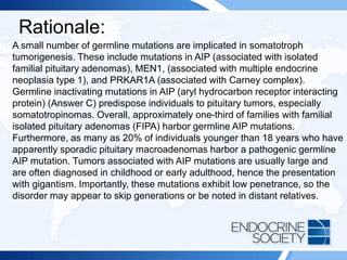 Rationale:
A small number of germline mutations are implicated in somatotroph
tumorigenesis. These include mutations in AIP (associated with isolated
familial pituitary adenomas), MEN1, (associated with multiple endocrine
neoplasia type 1), and PRKAR1A (associated with Carney complex).
Germline inactivating mutations in AIP (aryl hydrocarbon receptor interacting
protein) (Answer C) predispose individuals to pituitary tumors, especially
somatotropinomas. Overall, approximately one-third of families with familial
isolated pituitary adenomas (FIPA) harbor germline AIP mutations.
Furthermore, as many as 20% of individuals younger than 18 years who have
apparently sporadic pituitary macroadenomas harbor a pathogenic germline
AIP mutation. Tumors associated with AIP mutations are usually large and
are often diagnosed in childhood or early adulthood, hence the presentation
with gigantism. Importantly, these mutations exhibit low penetrance, so the
disorder may appear to skip generations or be noted in distant relatives.
 
