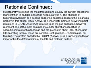 Rationale Continued:
Hyperparathyroidism is the most frequent and usually the earliest presenting
manifestation in multiple endocrine neoplasia type 1. The absence of
hyperparathyroidism or a second endocrine neoplasia renders this diagnosis
unlikely in this patient (thus, Answer D is incorrect). Somatic activating point
mutations in GNAS (Answer A), referred to as the gsp oncogene, however,
represent one of the most common molecular alterations identified in
sporadic somatotroph adenomas and are present in about 30% of sporadic
GH-secreting tumors; these are somatic—not germline—mutations (ie, not
familial). The protein encoded by PROP1 (Answer B) is a transcription factor
important in the differentiation of the GH and prolactin cell line.
 