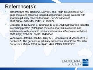 Reference(s):
• Tichomirowa MA, Barlier A, Daly AF, et al. High prevalence of AIP
gene mutations following focused screening in young patients with
sporadic pituitary macroadenomas. Eur J Endocrinol.
2011;165(4):509-515. PMID: 21753072
• Georgitsi M, De Menis E, Cannavò S, et al. Aryl hydrocarbon receptor
interacting protein (AIP) gene mutation analysis in children and
adolescents with sporadic pituitary adenomas. Clin Endocrinol (Oxf).
2008;69(4):621-627. PMID: 18410548
• Vandeva S, Jaffrain-Rea ML, Daly AF, Tichomirowa M, Zacharieva S,
Beckers A. The genetics of pituitary adenomas. Best Pract Res Clin
Endocrinol Metab. 2010;24(3):461-476. PMID: 20833337
 
