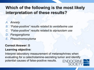 Which of the following is the most likely
interpretation of these results?
A. Anxiety
B. “False-positive” results related to venlafaxine use
C. “False-positive” results related to alprazolam use
D. Paraganglioma
E. Pheochromocytoma
Correct Answer: B
Learning objective:
Interpret laboratory measurement of metanephrines when
evaluating for a catecholamine-secreting tumor and identify
potential causes of false-positive results.
 