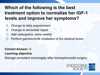 Which of the following is the best
treatment option to normalize her IGF-1
levels and improve her symptoms?
A. Change to daily pegvisomant
B. Change to lanreotide depot
C. Add cabergoline, twice weekly
D. Perform gamma-knife irradiation of the residual tumor
Correct Answer: A
Learning objective:
Manage persistent acromegaly after transsphenoidal surgery.
 