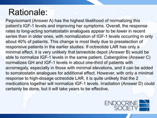 Rationale:
Pegvisomant (Answer A) has the highest likelihood of normalizing this
patient’s IGF-1 levels and improving her symptoms. Overall, the response
rates to long-acting somatostatin analogues appear to be lower in recent
series than in older ones, with normalization of IGF-1 levels occurring in only
about 40% of patients. This change is most likely due to preselection of
responsive patients in the earlier studies. If octreotide LAR has only a
minimal effect, it is very unlikely that lanreotide depot (Answer B) would be
able to normalize IGF-1 levels in the same patient. Cabergoline (Answer C)
normalizes GH and IGF-1 levels in about one-third of patients with
acromegaly, especially in those with minimal elevations, and it can be added
to somatostatin analogues for additional effect. However, with only a minimal
response to high-dosage octreotide LAR, it is quite unlikely that the 2
medications together will normalize IGF-1 levels. Irradiation (Answer D) could
certainly be done, but it will take years to be effective.
 