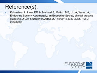 Reference(s):
• Katznelson L, Laws ER Jr, Melmed S, Molitch ME, Utz A, Wass JA;
Endocrine Society. Acromegaly: an Endocrine Society clinical practice
guideline. J Clin Endocrinol Metab. 2014;99(11):3933-3951. PMID:
25356808
 