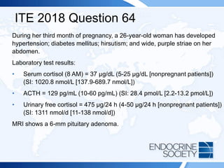 ITE 2018 Question 64
During her third month of pregnancy, a 26-year-old woman has developed
hypertension; diabetes mellitus; hirsutism; and wide, purple striae on her
abdomen.
Laboratory test results:
• Serum cortisol (8 AM) = 37 μg/dL (5-25 μg/dL [nonpregnant patients])
(SI: 1020.8 nmol/L [137.9-689.7 nmol/L])
• ACTH = 129 pg/mL (10-60 pg/mL) (SI: 28.4 pmol/L [2.2-13.2 pmol/L])
• Urinary free cortisol = 475 µg/24 h (4-50 µg/24 h [nonpregnant patients])
(SI: 1311 nmol/d [11-138 nmol/d])
MRI shows a 6-mm pituitary adenoma.
 