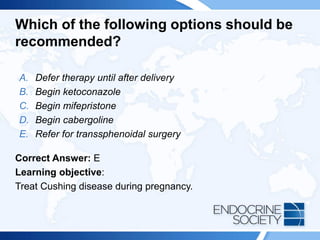 Which of the following options should be
recommended?
A. Defer therapy until after delivery
B. Begin ketoconazole
C. Begin mifepristone
D. Begin cabergoline
E. Refer for transsphenoidal surgery
Correct Answer: E
Learning objective:
Treat Cushing disease during pregnancy.
 