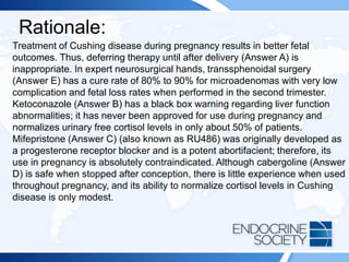 Rationale:
Treatment of Cushing disease during pregnancy results in better fetal
outcomes. Thus, deferring therapy until after delivery (Answer A) is
inappropriate. In expert neurosurgical hands, transsphenoidal surgery
(Answer E) has a cure rate of 80% to 90% for microadenomas with very low
complication and fetal loss rates when performed in the second trimester.
Ketoconazole (Answer B) has a black box warning regarding liver function
abnormalities; it has never been approved for use during pregnancy and
normalizes urinary free cortisol levels in only about 50% of patients.
Mifepristone (Answer C) (also known as RU486) was originally developed as
a progesterone receptor blocker and is a potent abortifacient; therefore, its
use in pregnancy is absolutely contraindicated. Although cabergoline (Answer
D) is safe when stopped after conception, there is little experience when used
throughout pregnancy, and its ability to normalize cortisol levels in Cushing
disease is only modest.
 