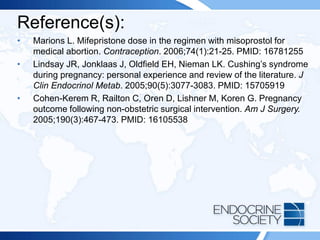 Reference(s):
• Marions L. Mifepristone dose in the regimen with misoprostol for
medical abortion. Contraception. 2006;74(1):21-25. PMID: 16781255
• Lindsay JR, Jonklaas J, Oldfield EH, Nieman LK. Cushing’s syndrome
during pregnancy: personal experience and review of the literature. J
Clin Endocrinol Metab. 2005;90(5):3077-3083. PMID: 15705919
• Cohen-Kerem R, Railton C, Oren D, Lishner M, Koren G. Pregnancy
outcome following non-obstetric surgical intervention. Am J Surgery.
2005;190(3):467-473. PMID: 16105538
 